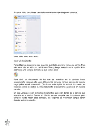 Al cerrar Word también se cierran los documentos que tengamos abiertos.
<><> <><> <><> <><> <><>
Abrir un documento:
Para utilizar un documento que tenemos guardado, primero, hemos de abrirlo. Para
ello hacer clic en el icono del Botón Office y luego seleccionar la opción Abrir,
aparecerá una ventana similar a la que vemos aquí.
Para abrir un documento de los que se muestran en la ventana basta
seleccionarlo haciendo clic sobre él (veremos como su nombre cambia de color) y
luego pulsar en el botón Abrir. Otra forma más rápida de abrir el documento es
haciendo doble clic sobre él. Inmediatamente el documento aparecerá en nuestra
pantalla.
En esta ventana se ven todos los documentos que están dentro de la carpeta que
aparece en el campo Buscar en: Dentro de una carpeta hay documentos pero
también puede haber otras carpetas, las carpetas se reconocen porque tienen
delante un icono amarillo.
 