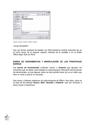 <><> <><> <><> <><> <><>
Cerrar Word2007:
Una vez hemos acabado de trabajar con Word debemos cerrarlo haciendo clic en
el icono cerrar de la esquina superior derecha de la pantalla o en el Botón
Office elegir Salir de Word.
BARRA DE HERRAMIENTAS Y MANIPULACION DE LAS PRINCIPALES
BARRAS
Las barras de herramientas contienen íconos o botones que ejecutan los
comandos que se utilizan para trabajar en cada programa. Microsoft creó las barras
de herramientas, ya que algunas veces es más sencillo hacer clic en un botón que
abrir un menú y buscar un comando.
Hay íconos y botones exclusivos de cada programa de Office y hay otros, como es
el caso de los botones Nuevo, Abrir, Guardar e Imprimir, que son comunes a
Word, Excel y PowerPoint.
 
