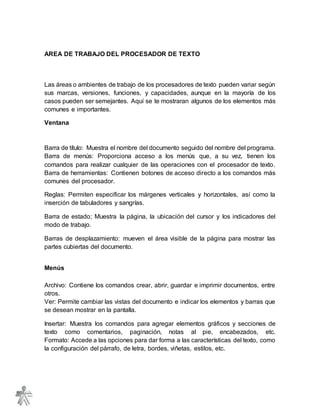 AREA DE TRABAJO DEL PROCESADOR DE TEXTO
Las áreas o ambientes de trabajo de los procesadores de texto pueden variar según
sus marcas, versiones, funciones, y capacidades, aunque en la mayoría de los
casos pueden ser semejantes. Aquí se te mostraran algunos de los elementos más
comunes e importantes.
Ventana
Barra de título: Muestra el nombre del documento seguido del nombre del programa.
Barra de menús: Proporciona acceso a los menús que, a su vez, tienen los
comandos para realizar cualquier de las operaciones con el procesador de texto.
Barra de herramientas: Contienen botones de acceso directo a los comandos más
comunes del procesador.
Reglas: Permiten especificar los márgenes verticales y horizontales, así como la
inserción de tabuladores y sangrías.
Barra de estado; Muestra la página, la ubicación del cursor y los indicadores del
modo de trabajo.
Barras de desplazamiento: mueven el área visible de la página para mostrar las
partes cubiertas del documento.
Menús
Archivo: Contiene los comandos crear, abrir, guardar e imprimir documentos, entre
otros.
Ver: Permite cambiar las vistas del documento e indicar los elementos y barras que
se desean mostrar en la pantalla.
Insertar: Muestra los comandos para agregar elementos gráficos y secciones de
texto como comentarios, paginación, notas al pie, encabezados, etc.
Formato: Accede a las opciones para dar forma a las características del texto, como
la configuración del párrafo, de letra, bordes, viñetas, estilos, etc.
 