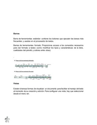 Barras
Barra de herramientas estándar: contiene los botones que ejecutan las tareas más
frecuentes y usadas en el procesador de textos.
Barras de herramientas formato; Proporciona acceso a los comandos necesarios
para dar formato a textos (como modificar los tipos y características de la letra,
cualidades del párrafo y colores entre otras).
.
Vistas
Existen diversas formas de visualizar un documento para facilitar el manejo del texto
al momento de su creación y edición. Para configurar una vista, hay que seleccionar
desde el menú ver.
 