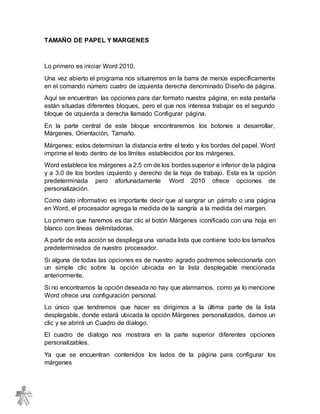TAMAÑO DE PAPEL Y MARGENES
Lo primero es iniciar Word 2010.
Una vez abierto el programa nos situaremos en la barra de menús específicamente
en el comando número cuatro de izquierda derecha denominado Diseño de página.
Aquí se encuentran las opciones para dar formato nuestra página, en esta pestaña
están situadas diferentes bloques, pero el que nos interesa trabajar es el segundo
bloque de izquierda a derecha llamado Configurar página.
En la parte central de este bloque encontraremos los botones a desarrollar,
Márgenes, Orientación, Tamaño.
Márgenes: estos determinan la distancia entre el texto y los bordes del papel. Word
imprime el texto dentro de los límites establecidos por los márgenes.
Word establece los márgenes a 2.5 cm de los bordes superior e inferior de la página
y a 3.0 de los bordes izquierdo y derecho de la hoja de trabajo. Esta es la opción
predeterminada pero afortunadamente Word 2010 ofrece opciones de
personalización.
Como dato informativo es importante decir que al sangrar un párrafo o una página
en Word, el procesador agrega la medida de la sangría a la medida del margen.
Lo primero que haremos es dar clic el botón Márgenes iconificado con una hoja en
blanco con líneas delimitadoras.
A partir de esta acción se despliega una variada lista que contiene todo los tamaños
predeterminados de nuestro procesador.
Si alguna de todas las opciones es de nuestro agrado podremos seleccionarla con
un simple clic sobre la opción ubicada en la lista desplegable mencionada
anteriormente.
Si no encontramos la opción deseada no hay que alarmarnos, como ya lo mencione
Word ofrece una configuración personal.
Lo único que tendremos que hacer es dirigirnos a la última parte de la lista
desplegable, donde estará ubicada la opción Márgenes personalizados, damos un
clic y se abrirá un Cuadro de dialogo.
El cuadro de dialogo nos mostrara en la parte superior diferentes opciones
personalizables.
Ya que se encuentran contenidos los lados de la página para configurar los
márgenes
 