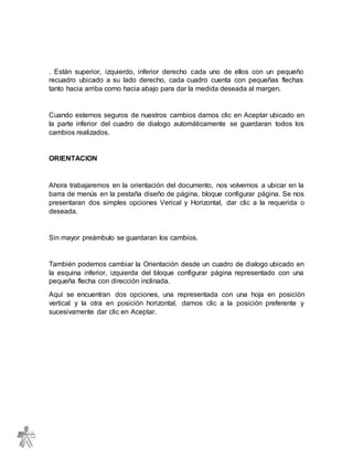 . Están superior, izquierdo, inferior derecho cada uno de ellos con un pequeño
recuadro ubicado a su lado derecho, cada cuadro cuenta con pequeñas flechas
tanto hacia arriba como hacia abajo para dar la medida deseada al margen.
Cuando estemos seguros de nuestros cambios damos clic en Aceptar ubicado en
la parte inferior del cuadro de dialogo automáticamente se guardaran todos los
cambios realizados.
ORIENTACION
Ahora trabajaremos en la orientación del documento, nos volvemos a ubicar en la
barra de menús en la pestaña diseño de página, bloque configurar página. Se nos
presentaran dos simples opciones Verical y Horizontal, dar clic a la requerida o
deseada.
Sin mayor preámbulo se guardaran los cambios.
También podemos cambiar la Orientación desde un cuadro de dialogo ubicado en
la esquina inferior, izquierda del bloque configurar página representado con una
pequeña flecha con dirección inclinada.
Aquí se encuentran dos opciones, una representada con una hoja en posición
vertical y la otra en posición horizontal, damos clic a la posición preferente y
sucesivamente dar clic en Aceptar.
 
