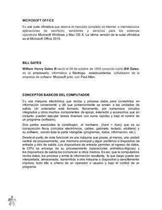 MICROSOFT OFFICE
Es una suite ofimática que abarca el mercado completo en Internet e interrelaciona
aplicaciones de escritorio, servidores y servicios para los sistemas
operativos Microsoft Windows y Mac OS X. La última versión de la suite ofimática
es el Microsoft Office 2016.
BILL GATES
William Henry Gates III nació el 28 de octubre de 1955 conocido como Bill Gates,
es un empresario, informático y filántropo estadounidense, cofundador de la
empresa de software Microsoft junto con Paul Allen.
CONCEPTOS BASICOS DEL COMPUTADOR
Es una máquina electrónica que recibe y procesa datos para convertirlos en
información conveniente y útil que posteriormente se envían a las unidades de
salida. Un ordenador está formado, físicamente, por numerosos circuitos
integrados y otros muchos componentes de apoyo, extensión y accesorios, que en
conjunto pueden ejecutar tareas diversas con suma rapidez y bajo el control de
un programa (software).
Dos partes esenciales la constituyen, el hardware, (hard = duro) que es su
composición física (circuitos electrónicos, cables, gabinete, teclado, etcétera) y
su software, siendo ésta la parte intangible (programas, datos, información, etc.).
Desde el punto de vista funcional es una máquina que posee, al menos, una unidad
central de procesamiento, una memoria principal y algún periférico o dispositivo de
entrada y otro de salida. Los dispositivos de entrada permiten el ingreso de datos,
la CPU se encarga de su procesamiento (operaciones aritmético-lógicas) y
los dispositivos de salida los comunican a otros medios. Es así, que la computadora
recibe datos, los procesa y emite la información resultante, la que luego puede ser
interpretada, almacenada, transmitida a otra máquina o dispositivo o sencillamente
impresa; todo ello a criterio de un operador o usuario y bajo el control de un
programa.
 
