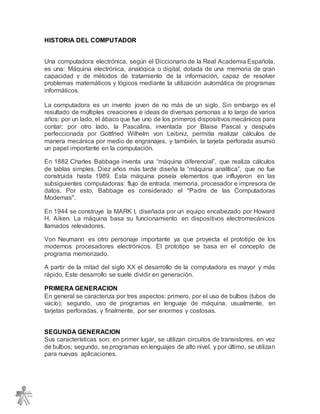 HISTORIA DEL COMPUTADOR
Una computadora electrónica, según el Diccionario de la Real Academia Española,
es una: Máquina electrónica, analógica o digital, dotada de una memoria de gran
capacidad y de métodos de tratamiento de la información, capaz de resolver
problemas matemáticos y lógicos mediante la utilización automática de programas
informáticos.
La computadora es un invento joven de no más de un siglo. Sin embargo es el
resultado de múltiples creaciones e ideas de diversas personas a lo largo de varios
años: por un lado, el ábaco que fue uno de los primeros dispositivos mecánicos para
contar; por otro lado, la Pascalina, inventada por Blaise Pascal y después
perfeccionada por Gottfried Wilhelm von Leibniz, permitía realizar cálculos de
manera mecánica por medio de engranajes, y también, la tarjeta perforada asumió
un papel importante en la computación.
En 1882 Charles Babbage inventa una “máquina diferencial”, que realiza cálculos
de tablas simples. Diez años más tarde diseña la “máquina analítica”, que no fue
construida hasta 1989. Esta máquina poseía elementos que influyeron en las
subsiguientes computadoras: flujo de entrada, memoria, procesador e impresora de
datos. Por esto, Babbage es considerado el "Padre de las Computadoras
Modernas".
En 1944 se construye la MARK I, diseñada por un equipo encabezado por Howard
H. Aiken. La máquina basa su funcionamiento en dispositivos electromecánicos
llamados relevadores.
Von Neumann es otro personaje importante ya que proyecta el prototipo de los
modernos procesadores electrónicos. El prototipo se basa en el concepto de
programa memorizado.
A partir de la mitad del siglo XX el desarrollo de la computadora es mayor y más
rápido. Este desarrollo se suele dividir en generación.
PRIMERA GENERACION
En general se caracteriza por tres aspectos: primero, por el uso de bulbos (tubos de
vacío); segundo, uso de programas en lenguaje de máquina, usualmente, en
tarjetas perforadas, y finalmente, por ser enormes y costosas.
SEGUNDA GENERACION
Sus características son: en primer lugar, se utilizan circuitos de transistores, en vez
de bulbos; segundo, se programas en lenguajes de alto nivel, y por último, se utilizan
para nuevas aplicaciones.
 