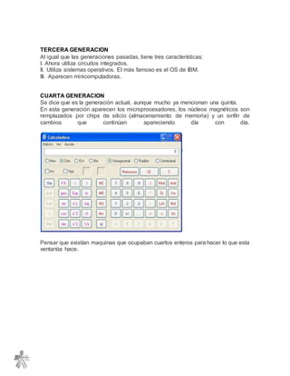 TERCERA GENERACION
Al igual que las generaciones pasadas, tiene tres características:
I. Ahora utiliza circuitos integrados.
II. Utiliza sistemas operativos. El más famoso es el OS de IBM.
III. Aparecen minicomputadoras.
CUARTA GENERACION
Se dice que es la generación actual, aunque mucho ya mencionan una quinta.
En esta generación aparecen los microprocesadores, los núcleos magnéticos son
remplazados por chips de silicio (almacenamiento de memoria) y un sinfín de
cambios que continúan apareciendo día con día.
Pensar que existían maquinas que ocupaban cuartos enteros para hacer lo que esta
ventanita hace.
 