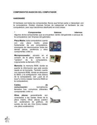 COMPONENTES BASICOS DEL COMPUTADOR
HARDWARE
El hardware son todos los componentes físicos que forman parte o interactúan con
la computadora. Existen diversas formas de categorizar el hardware de una
computadora, pero aquí decidimos clasificarlo en cinco áreas:
* Componentes básicos internos:
Algunos de los componentes que se encuentran dentro del gabinete o carcaza de
la computadora (ver limpieza del gabinete)
Placa Madre: toda computadora cuenta
con una placa madre, pieza
fundamental de una computadora,
encargada de intercomunicar todas las
demás placas, periféricos y otros
componentes entre sí.
Microprocesador: ubicado en el
corazón de la placa madre, es el
"cerebro" de la computadora.
Lógicamente es llamado CPU.
Memoria: la memoria RAM, donde se
guarda la información que está siendo
usada en el momento. También cuenta
con memoria ROM, donde se almacena
la BIOS y la configuración más básica
de la computadora. (ver ¿qué es el
bios? y Cómo instalar memoria RAM en
la computadora)
Cables de
comunicación: normalmente
llamados bus, comunican diferentes
componentes entre sí.
Otras placas: generalmente van
conectadas a las bahías libres de la
placa madre. Otras placas pueden
ser: aceleradora de gráficos, de
sonido, de red, etc. (Ver Cómo instalar
una placa aceleradora)
 