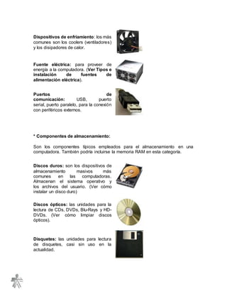 Dispositivos de enfriamiento: los más
comunes son los coolers (ventiladores)
y los disipadores de calor.
Fuente eléctrica: para proveer de
energía a la computadora. (Ver Tipos e
instalación de fuentes de
alimentación eléctrica).
Puertos de
comunicación: USB, puerto
serial, puerto paralelo, para la conexión
con periféricos externos.
* Componentes de almacenamiento:
Son los componentes típicos empleados para el almacenamiento en una
computadora. También podría incluirse la memoria RAM en esta categoría.
Discos duros: son los dispositivos de
almacenamiento masivos más
comunes en las computadoras.
Almacenan el sistema operativo y
los archivos del usuario. (Ver cómo
instalar un disco duro)
Discos ópticos: las unidades para la
lectura de CDs, DVDs, Blu-Rays y HD-
DVDs. (Ver cómo limpiar discos
ópticos).
Disquetes: las unidades para lectura
de disquetes, casi sin uso en la
actualidad.
 