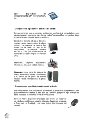 Otros dispositivos de
almacenamiento: ZIP, memorias flash,
etc.
* Componentes o periféricos externos de salida:
Son componentes que se conectan a diferentes puertos de la computadora, pero
que permanecen externos a ella. Son de "salida" porque el flujo principal de datos
va desde la computadora hacia el periférico.
Monitor: se conecta a la placa de video
(muchas veces incorporada a la placa
madre) y se encarga de mostrar las
tareas que se llevan a cabo en la
computadora. Actualmente vienen
en CRT o LCD. (Ver cómo limpiar un
monitor LCD y cómo limpiar un monitor
CRT).
Impresora: imprime documentos
informáticos en papel u otros medios.
Altavoces: forma parte del sistema de
sonido de la computadora. Se conecta
a la salida de la placa de sonido
(muchas veces incorporada a la placa
madre).
* Componentes o periféricos externos de entrada:
Son componentes que se conectan a diferentes puertos de la computadora, pero
que permanecen externos a ella. Son de "entrada" porque el flujo principal de
datos va desde el periférico hacia la computadora.
Mouse o ratón: dispositivo empleado para mover un cursor en
los interfaces gráficos de usuario. Cumplen funciones similares:
el Touchpad, el Trackball, y el Lápiz óptico. (Ver limpieza del
mouse)
 