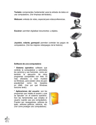 Teclado: componentes fundamental para la entrada de datos en
una computadora. (Ver limpieza del teclado).
Webcam: entrada de video, especial para videoconferencias.
Escáner: permiten digitalizar documentos u objetos.
Joystick, volante, gamepad: permiten controlar los juegos de
computadora. (Ver los mejores videojuegos de la historia).
Software de una computadora
* Sistema operativo: software que
controla la computadora y administra
los servicios y sus funciones, como así
también la ejecución de otros
programas compatibles con éste. El
más difundido a nivel mundial
es Windows, pero existen otros de gran
popularidad como los basados
en UNIX. (Ver por qué Windows
funciona lento).
* Aplicaciones del usuario: son los
programas que instala el usuario y que
se ejecutan en el sistema operativo.
Son las herramientas que emplea el
usuario cuando usa una computadora.
Pueden ser: navegadores, editores de
texto, editores gráficos, antivirus, etc.
(Ver cómo proteger una computadora).
 