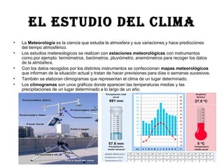 EL ESTUDIO DEL CLIMA
• La Meteorología es la ciencia que estudia la atmosfera y sus variaciones,y hace predicciones
del tiempo atmosférico.
• Los estudios metereologicos se realizan con estaciones meteorológicas con instrumentos
como por ejemplo: termómetros, barómetros, pluviómetro, anemómetros para recoger los datos
de la atmósfera.
• Con los datos recogidos por los distintos instrumentos se confeccionan mapas meteorológicos
que informan de la situación actual y tratan de hacer previsiones para días o semanas sucesivos.
• También se elaboran climogramas que representan el clima de un lugar determinado.
• Los climogramas son unos gráficos donde aparecen las temperaturas medias y las
precipitaciones de un lugar determinado a lo largo de un año.
 