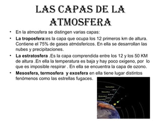 LAS CAPAS DE LA
ATMOSFERA
• En la atmosfera se distingen varias capas:
• La troposfera:es la capa que ocupa los 12 primeros km de altura.
Contiene el 75% de gases atmósfericos. En ella se desarrollan las
nubes y precipitaciones.
• La estratosfera .Es la capa comprendida entre los 12 y los 50 KM
de altura .En ella la temperatura es baja y hay poco oxigeno, por lo
que es imposible respirar . En ella se encuentra la capa de ozono.
• Mesosfera, termosfera y exosfera en ella tiene lugar distintos
fenómenos como las estrellas fugaces.
 