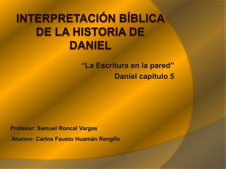 Interpretación Bíblica de la historia de Daniel “La Escritura en la pared” Daniel capitulo 5 Profesor: Samuel Roncal Vargas   Alumno: Carlos Fausto Huamán Rengifo  