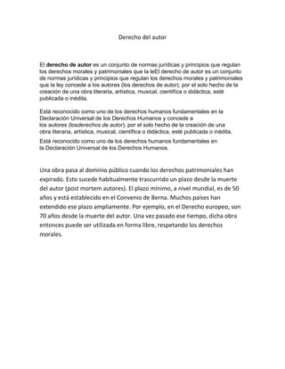 Derecho del autor
El derecho de autor es un conjunto de normas jurídicas y principios que regulan
los derechos morales y patrimoniales que la leEl derecho de autor es un conjunto
de normas jurídicas y principios que regulan los derechos morales y patrimoniales
que la ley concede a los autores (los derechos de autor), por el solo hecho de la
creación de una obra literaria, artística, musical, científica o didáctica, esté
publicada o inédita.
Está reconocido como uno de los derechos humanos fundamentales en la
Declaración Universal de los Derechos Humanos y concede a
los autores (losderechos de autor), por el solo hecho de la creación de una
obra literaria, artística, musical, científica o didáctica, esté publicada o inédita.
Está reconocido como uno de los derechos humanos fundamentales en
la Declaración Universal de los Derechos Humanos.
Una obra pasa al dominio público cuando los derechos patrimoniales han
expirado. Esto sucede habitualmente trascurrido un plazo desde la muerte
del autor (post mortem autores). El plazo mínimo, a nivel mundial, es de 50
años y está establecido en el Convenio de Berna. Muchos países han
extendido ese plazo ampliamente. Por ejemplo, en el Derecho europeo, son
70 años desde la muerte del autor. Una vez pasado ese tiempo, dicha obra
entonces puede ser utilizada en forma libre, respetando los derechos
morales.
 