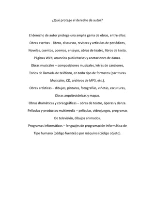 ¿Qué protege el derecho de autor?
El derecho de autor protege una amplia gama de obras, entre ellas:
Obras escritas – libros, discursos, revistas y artículos de periódicos,
Novelas, cuentos, poemas, ensayos, obras de teatro, libros de texto,
Páginas Web, anuncios publicitarios y anotaciones de danza.
Obras musicales – composiciones musicales, letras de canciones,
Tonos de llamada de teléfono, en todo tipo de formatos (partituras
Musicales, CD, archivos de MP3, etc.).
Obras artísticas – dibujos, pinturas, fotografías, viñetas, esculturas,
Obras arquitectónicas y mapas.
Obras dramáticas y coreográficas – obras de teatro, óperas y danza.
Películas y productos multimedia – películas, videojuegos, programas
De televisión, dibujos animados.
Programas informáticos – lenguajes de programación informática de
Tipo humano (código fuente) o por máquina (código objeto).
 