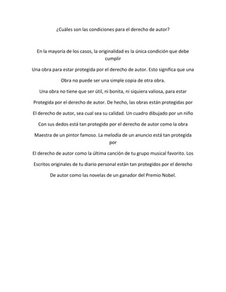 ¿Cuáles son las condiciones para el derecho de autor?
En la mayoría de los casos, la originalidad es la única condición que debe
cumplir
Una obra para estar protegida por el derecho de autor. Esto significa que una
Obra no puede ser una simple copia de otra obra.
Una obra no tiene que ser útil, ni bonita, ni siquiera valiosa, para estar
Protegida por el derecho de autor. De hecho, las obras están protegidas por
El derecho de autor, sea cual sea su calidad. Un cuadro dibujado por un niño
Con sus dedos está tan protegido por el derecho de autor como la obra
Maestra de un pintor famoso. La melodía de un anuncio está tan protegida
por
El derecho de autor como la última canción de tu grupo musical favorito. Los
Escritos originales de tu diario personal están tan protegidos por el derecho
De autor como las novelas de un ganador del Premio Nobel.
 
