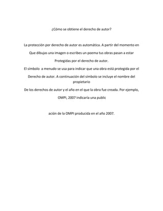 ¿Cómo se obtiene el derecho de autor?
La protección por derecho de autor es automática. A partir del momento en
Que dibujas una imagen o escribes un poema tus obras pasan a estar
Protegidas por el derecho de autor.
El símbolo a menudo se usa para indicar que una obra está protegida por el
Derecho de autor. A continuación del símbolo se incluye el nombre del
propietario
De los derechos de autor y el año en el que la obra fue creada. Por ejemplo,
OMPI, 2007 indicaría una public
ación de la OMPI producida en el año 2007.
 