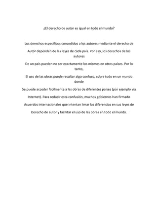 ¿El derecho de autor es igual en todo el mundo?
Los derechos específicos concedidos a los autores mediante el derecho de
Autor dependen de las leyes de cada país. Por eso, los derechos de los
autores
De un país pueden no ser exactamente los mismos en otros países. Por lo
tanto,
El uso de las obras puede resultar algo confuso, sobre todo en un mundo
donde
Se puede acceder fácilmente a las obras de diferentes países (por ejemplo vía
Internet). Para reducir esta confusión, muchos gobiernos han firmado
Acuerdos internacionales que intentan limar las diferencias en sus leyes de
Derecho de autor y facilitar el uso de las obras en todo el mundo.
 