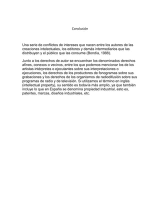 Conclusión
Una serie de conflictos de intereses que nacen entre los autores de las
creaciones intelectuales, los editores y demás intermediarios que las
distribuyen y el público que las consume (Bondía, 1988).
Junto a los derechos de autor se encuentran los denominados derechos
afines, conexos o vecinos, entre los que podemos mencionar los de los
artistas intérpretes o ejecutantes sobre sus interpretaciones o
ejecuciones, los derechos de los productores de fonogramas sobre sus
grabaciones y los derechos de los organismos de radiodifusión sobre sus
programas de radio y de televisión. Si utilizamos el término en inglés
(intellectual property), su sentido es todavía más amplio, ya que también
incluye lo que en España se denomina propiedad industrial, esto es,
patentes, marcas, diseños industriales, etc.
 
