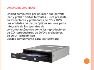 UNIDADES OPCTICAS
Unidad compuesta por un láser que permite
leer y grabar ciertos formatos . Esta presente
en los lectores y grabadoras de CD y DVD.
Las unidades de discos ópticos son una parte
integrada de los aparatos de
consumo autónomos como los reproductores
de CD reproductores de DVD y grabadoras
de DVD También son
usados comúnmente para leer software .
 