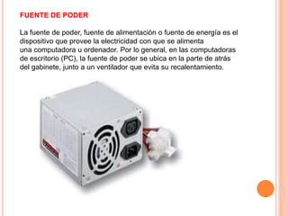 FUENTE DE PODER
La fuente de poder, fuente de alimentación o fuente de energía es el
dispositivo que provee la electricidad con que se alimenta
una computadora u ordenador. Por lo general, en las computadoras
de escritorio (PC), la fuente de poder se ubica en la parte de atrás
del gabinete, junto a un ventilador que evita su recalentamiento.
 