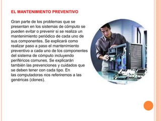 EL MANTENIMIENTO PREVENTIVO
Gran parte de los problemas que se
presentan en los sistemas de cómputo se
pueden evitar o prevenir si se realiza un
mantenimiento periódico de cada uno de
sus componentes. Se explicará como
realizar paso a paso el mantenimiento
preventivo a cada uno de los componentes
del sistema de cómputo incluyendo
periféricos comunes. Se explicarán
también las prevenciones y cuidados que
se deben tener con cada tipo. En
las computadoras nos referiremos a las
genéricas (clones).
 