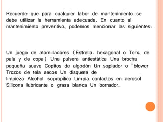 Recuerde que para cualquier labor de mantenimiento se
debe utilizar la herramienta adecuada. En cuanto al
mantenimiento preventivo, podemos mencionar las siguientes:
Un juego de atornilladores (Estrella. hexagonal o Torx, de
pala y de copa) Una pulsera antiestática Una brocha
pequeña suave Copitos de algodón Un soplador o "blower
Trozos de tela secos Un disquete de
limpieza Alcohol isopropílico Limpia contactos en aerosol
Silicona lubricante o grasa blanca Un borrador.
 