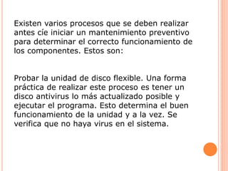 Existen varios procesos que se deben realizar
antes cíe iniciar un mantenimiento preventivo
para determinar el correcto funcionamiento de
los componentes. Estos son:
Probar la unidad de disco flexible. Una forma
práctica de realizar este proceso es tener un
disco antivirus lo más actualizado posible y
ejecutar el programa. Esto determina el buen
funcionamiento de la unidad y a la vez. Se
verifica que no haya virus en el sistema.
 