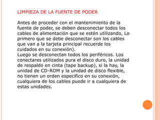 LIMPIEZA DE LA FUENTE DE PODER
Antes de proceder con el mantenimiento de la
fuente de poder, se deben desconectar todos los
cables de alimentación que se estén utilizando, Lo
primero que se debe desconectar son los cables
que van a la tarjeta principal recuerde los
cuidados en su conexión).
Luego se desconectan todos los periféricos. Los
conectares utilizados pura el disco duro, la unidad
de respaldo en cinta (tape backup), si la hay, la
unidad de CD-ROM y la unidad de disco flexible,
no tienen un orden especifico en su conexión,
cualquiera de los cables puede ir a cualquiera de
estas unidades.
 