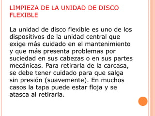 LIMPIEZA DE LA UNIDAD DE DISCO
FLEXIBLE
La unidad de disco flexible es uno de los
dispositivos de la unidad central que
exige más cuidado en el mantenimiento
y que más presenta problemas por
suciedad en sus cabezas o en sus partes
mecánicas. Para retirarla de la carcasa,
se debe tener cuidado para que salga
sin presión (suavemente). En muchos
casos la tapa puede estar floja y se
atasca al retirarla.
 