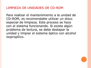 LIMPIEZA DE UNIDADES DE CD-ROM
Para realizar el mantenimiento a la unidad de
CD-ROM, es recomendable utilizar un disco
especial de limpieza. Este proceso se hace
con el sistema funcionando. Si existe algún
problema de lectura, se debe destapar la
unidad y limpiar el sistema óptico con alcohol
isopropílico.
 