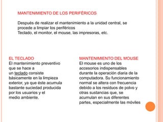 MANTENIMIENTO DE LOS PERIFÉRICOS
Después de realizar el mantenimiento a la unidad central, se
procede a limpiar los periféricos
Teclado, el monitor, el mouse, las impresoras, etc.
EL TECLADO
El mantenimiento preventivo
que se hace a
un teclado consiste
básicamente en la limpieza
exterior, ya que éste acumula
bastante suciedad producida
por los usuarios y el
medio ambiente.
MANTENIMIENTO DEL MOUSE
El mouse es uno de los
accesorios indispensables
durante la operación diaria de la
computadora. Su funcionamiento
normal se altera con frecuencia
debido a los residuos de polvo y
otras sustancias que, se
acumulan en sus diferentes
partes, especialmente las móviles
 