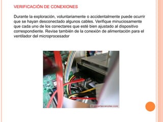 VERIFICACIÓN DE CONEXIONES
Durante la exploración, voluntariamente o accidentalmente puede ocurrir
que se hayan desconectado algunos cables. Verifique minuciosamente
que cada uno de los conectares que esté bien ajustado al dispositivo
correspondiente. Revise también de la conexión de alimentación para el
ventilador del microprocesador
 