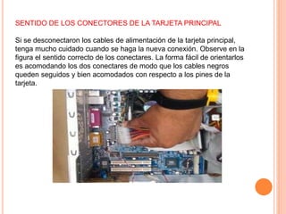 SENTIDO DE LOS CONECTORES DE LA TARJETA PRINCIPAL
Si se desconectaron los cables de alimentación de la tarjeta principal,
tenga mucho cuidado cuando se haga la nueva conexión. Observe en la
figura el sentido correcto de los conectares. La forma fácil de orientarlos
es acomodando los dos conectares de modo que los cables negros
queden seguidos y bien acomodados con respecto a los pines de la
tarjeta.
 