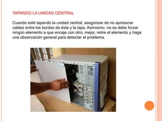 TAPANDO LA UNIDAD CENTRAL
Cuando esté tapando la unidad central, asegúrese de no aprisionar
cables entre los bordes de ésta y la lapa. Asimismo, no se debe forzar
ningún elemento a que encaje con otro, mejor, retire el elemento y haga
una observación general para detectar el problema.
 