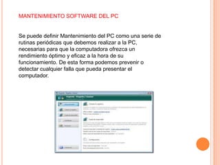 MANTENIMIENTO SOFTWARE DEL PC
Se puede definir Mantenimiento del PC como una serie de
rutinas periódicas que debemos realizar a la PC,
necesarias para que la computadora ofrezca un
rendimiento óptimo y eficaz a la hora de su
funcionamiento. De esta forma podemos prevenir o
detectar cualquier falla que pueda presentar el
computador.
 