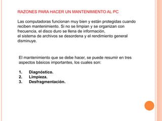 RAZONES PARA HACER UN MANTENIMIENTO AL PC
Las computadoras funcionan muy bien y están protegidas cuando
reciben mantenimiento. Si no se limpian y se organizan con
frecuencia, el disco duro se llena de información,
el sistema de archivos se desordena y el rendimiento general
disminuye.
El mantenimiento que se debe hacer, se puede resumir en tres
aspectos básicos importantes, los cuales son:
1. Diagnóstico.
2. Limpieza.
3. Desfragmentación.
 