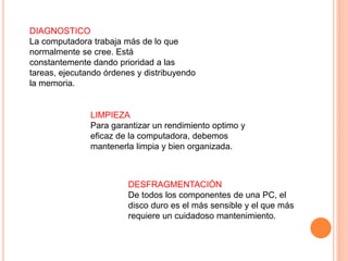 DIAGNOSTICO
La computadora trabaja más de lo que
normalmente se cree. Está
constantemente dando prioridad a las
tareas, ejecutando órdenes y distribuyendo
la memoria.
LIMPIEZA
Para garantizar un rendimiento optimo y
eficaz de la computadora, debemos
mantenerla limpia y bien organizada.
DESFRAGMENTACIÓN
De todos los componentes de una PC, el
disco duro es el más sensible y el que más
requiere un cuidadoso mantenimiento.
 