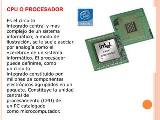CPU O PROCESADOR
Es el circuito
integrado central y más
complejo de un sistema
informático; a modo de
ilustración, se le suele asociar
por analogía como el
«cerebro» de un sistema
informático. El procesador
puede definirse, como
un circuito
integrado constituido por
millones de componentes
electrónicos agrupados en un
paquete. Constituye la unidad
central de
procesamiento (CPU) de
un PC catalogado
como microcomputador.
 