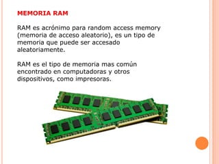 MEMORIA RAM
RAM es acrónimo para random access memory
(memoria de acceso aleatorio), es un tipo de
memoria que puede ser accesado
aleatoriamente.
RAM es el tipo de memoria mas común
encontrado en computadoras y otros
dispositivos, como impresoras.
 