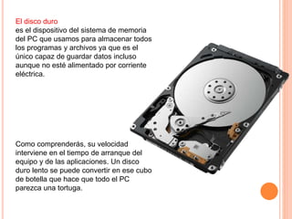 El disco duro
es el dispositivo del sistema de memoria
del PC que usamos para almacenar todos
los programas y archivos ya que es el
único capaz de guardar datos incluso
aunque no esté alimentado por corriente
eléctrica.
Como comprenderás, su velocidad
interviene en el tiempo de arranque del
equipo y de las aplicaciones. Un disco
duro lento se puede convertir en ese cubo
de botella que hace que todo el PC
parezca una tortuga.
 