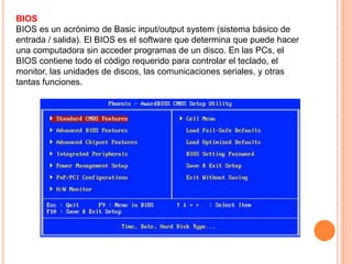 BIOS
BIOS es un acrónimo de Basic input/output system (sistema básico de
entrada / salida). El BIOS es el software que determina que puede hacer
una computadora sin acceder programas de un disco. En las PCs, el
BIOS contiene todo el código requerido para controlar el teclado, el
monitor, las unidades de discos, las comunicaciones seriales, y otras
tantas funciones.
 