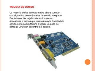 TARJETA DE SONIDO
La mayoría de las tarjetas madre ahora cuentan
con algún tipo de controlador de sonido integrado.
Por lo tanto, las tarjetas de sonido no son
necesarios a menos que quieras mayor fidelidad de
sonido en tu computadora o liberar un poco de
carga al CPU con el control del sonido.
 