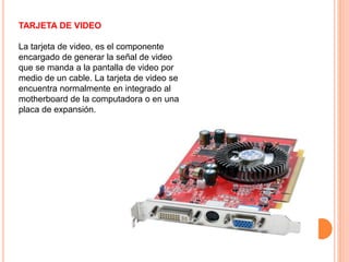 TARJETA DE VIDEO
La tarjeta de video, es el componente
encargado de generar la señal de video
que se manda a la pantalla de video por
medio de un cable. La tarjeta de video se
encuentra normalmente en integrado al
motherboard de la computadora o en una
placa de expansión.
 