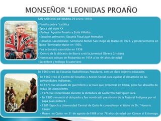 SAN ANTONIO DE IBARRA 29 enero 1910)
•Familia pobre “católica
•Época del siglo XX
•Padres: Agustín Proaño y Zoila Villalba
•Estudios primarios: Escuela fiscal Juan Montalvo
•Estudios sacerdotales: Seminario Menor San Diego de Ibarra en 1923. y posteriormente en
Quito “Seminario Mayor en 1930.
•Fue ordenado sacerdote en 1936
• Dentro de la diócesis de Ibarra creó la Juventud Obrera Cristiana
•Nombrado obispo de Riobamba en 1954 a los 44 años de edad
•Sacerdote y teólogo Ecuatoriano
En 1960 creó las Escuelas Radiofónicas Populares, con un claro objetivo educador.
•En 1962 creó el Centro de Estudios y Acción Social para ayudar al desarrollo de las
comunidades indígenas.
•En 1973 fue acusado de guerrillero y se tuvo que presentar en Roma, pero fue absuelto de
todas las acusaciones
•1976 fue encarcelado durante la dictadura de Guillermo Rodríguez Lara.
•En 1985 renunció al obispado y fue nombrado presidente de la Pastoral Indígena por el
papa Juan pablo II .
•1985 Espoch y Universidad Central de Quito le concedieron el titulo de Dr. “Honoris
Causa”
•Muere en Quito en 31 de agosto de1988 a los 78 años de edad con Cáncer al Estomago.
 