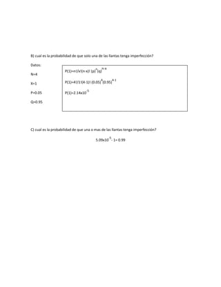 B) cual es la probabilidad de que solo una de las llantas tenga imperfección?
Datos:
N=4
n n-x
P(1)=n!/x!(n-x)! (p) (q)
4
X=1
P(1)=4!/1!(4-1)! (0.05) (0.95)
P=0.05
P(1)=2.14x10
4-1
-5
Q=0.95
C) cual es la probabilidad de que una o mas de las llantas tenga imperfección?
-5
5.09x10 - 1= 0.99