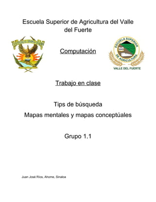 Escuela Superior de Agricultura del Valle
del Fuerte
Computación

Trabajo en clase
Tips de búsqueda
Mapas mentales y mapas conceptúales
Grupo 1.1

Juan José Ríos, Ahome, Sinaloa

 