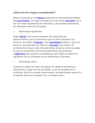 ¿Qué son los mapas conceptuales?
Mapa conceptual es una técnica usada para la representación gráfica
del conocimiento. Un mapa conceptual es una red de conceptos. En la
red, los nodos representan los conceptos, y los enlaces representan
las relaciones entre los conceptos.
•

Aprendizaje significativo

Según Novak, los nuevos conceptos son adquiridos por
descubrimiento, que es la forma en que los niños adquieren sus
primeros conceptos y lenguaje, o por aprendizaje receptivo, que es la
forma en que aprenden los niños en laescuela y los adultos. El
problema de la mayor parte del aprendizaje receptivo en las escuelas,
es que los estudiantes memorizan definiciones de conceptos,
o algoritmos para resolver sus problemas, pero fallan en adquirir el
significado de los conceptos en las definiciones o fórmulas.
•

Aprendizaje activo

Cuando se realiza un mapa conceptual, se obliga al estudiante a
relacionarse, a jugar con los conceptos, a que se empape con el
contenido. No es una simple memorización; se debe prestar atención a
la relación entre los conceptos. Es un proceso activo.

 
