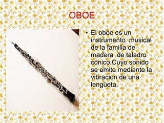 OBOE
  ●   El oboe es un
      instrumento musical
      de la familia de
      madera de taladro
      cónico.Cuyo sonido
      se emite mediante la
      vibracion de una
      lengüeta.
 