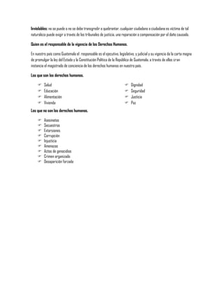 Inviolables: no se puede o no se debe transgredir o quebrantar, cualquier ciudadano o ciudadana es víctima de tal
naturaleza puede exigir a través de los tribunales de justicia, una reparación o compensación por el daño causado.

Quien es el responsable de la vigencia de los Derechos Humanos.

En nuestro país como Guatemala el responsable es el ejecutivo, legislativo, y judicial y su vigencia da la carta magna
de promulgar la ley del Estado y la Constitución Política de la República de Guatemala, a través de ellos cran
instancia el magistrado de conciencia de los derechos humanos en nuestro país.

Los que son los derechos humanos.

        Salud                                                          Dignidad
        Educación                                                      Seguridad
        Alimentación                                                   Justicia
        Vivienda                                                       Paz
Los que no son los derechos humanos.

        Asesinatos
        Secuestros
        Extorsiones
        Corrupción
        Injusticia
        Amenazas
        Actos de genocidios
        Crimen organizado
        Desaparición forzada
 