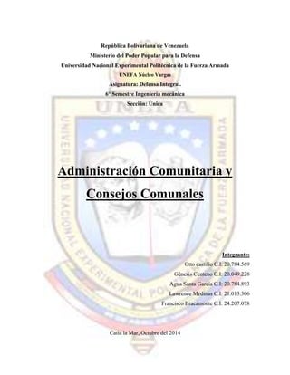 República Bolivariana de Venezuela
Ministerio del Poder Popular para la Defensa
Universidad Nacional Experimental Politécnica de la Fuerza Armada
UNEFA Núcleo Vargas
Asignatura: Defensa Integral.
6° Semestre Ingeniería mecánica
Sección: Única
Administración Comunitaria y
Consejos Comunales
Integrante:
Otto castillo C.I: 20.784.569
Génesis Centeno C.I: 20.049.228
Agua Santa García C.I: 20.784.893
Lawrence Medinas C.I: 21.013.306
Francisco Bracamonte C.I: 24.207.078
Catia la Mar, Octubre del 2014
 